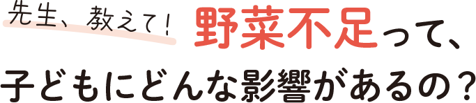 先生、教えて！野菜不足って、子どもにどんな影響があるの？