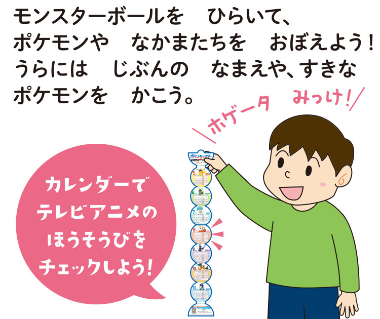 モンスターボールを　ひらいて、ポケモンや　なかまたちを　おぼえよう！　うらには　じぶんの　なまえや、すきなポケモンを　かこう。カレンダーでテレビアニメのほうそうびをチェックしよう！