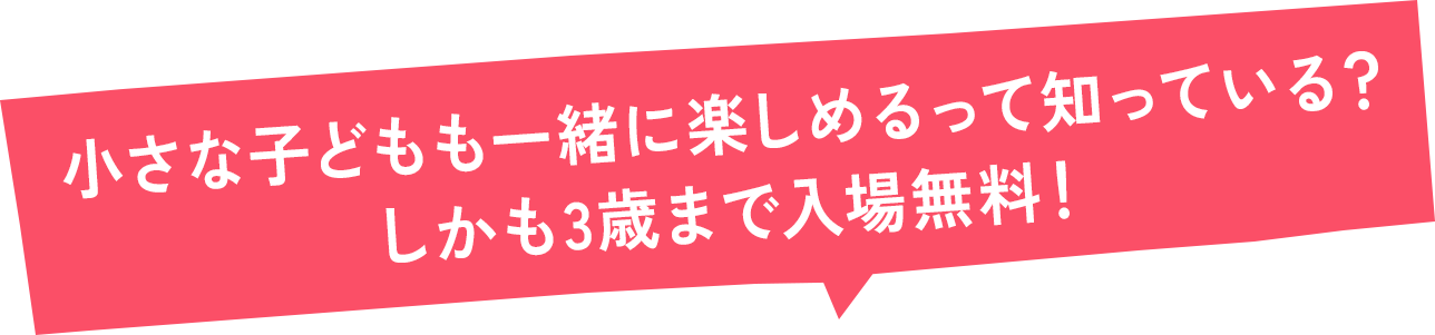 3歳までなら入場無料！ 小さなキッズも楽しめる