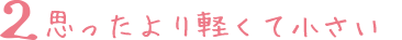 2 思ったより軽くて小さい