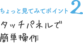 ちょっと見てみてポイント2 タッチパネルで簡単操作