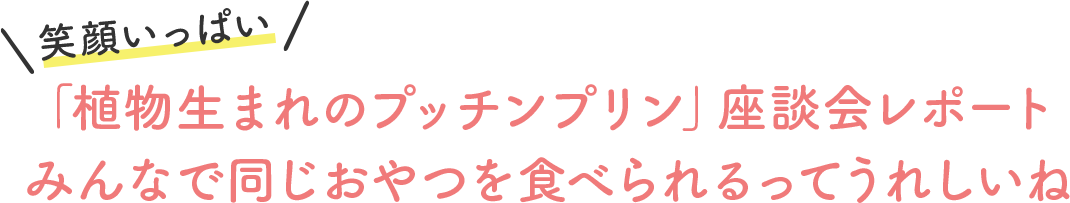 「植物生まれのプッチンプリン」座談会レポート みんなで同じおやつを食べられるってうれしいね