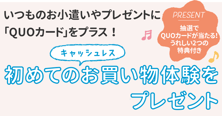 いつものお小遣いやプレゼントに「QUOカード」をプラス！初めてのキャッシュレスお買い物体験をプレゼント 抽選でQUOカードが当たる！うれしい2つの特典付き