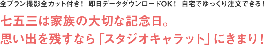 全プラン撮影全カット付き！ 即日データダウンロードOK！ 自宅でゆっくり注文できる！ 七五三は家族の大切な記念日。思い出を残すなら「スタジオキャラット」にきまり！