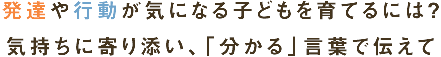 発達や行動が気になる子どもを育てるには？
気持ちに寄り添い、同じ目線で伝えて