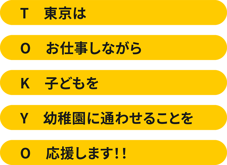 T/東京は O/お仕事しながら K/子どもを Y/幼稚園に通わせることを O/応援します!