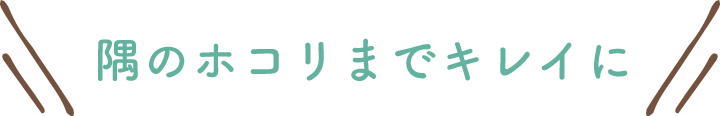 隅のホコリまでキレイに