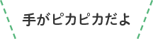 手がピカピカだよ