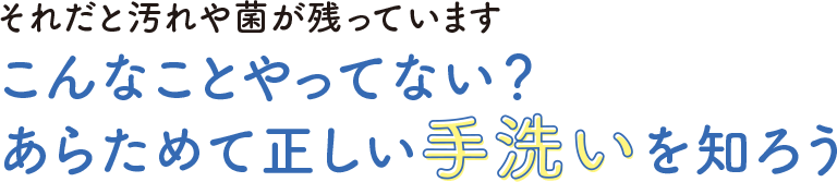 それだと汚れや菌がのこっています　こんなことやってない？あらためて正しい手洗いを知ろう