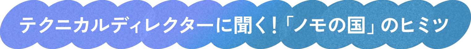テクニカルディレクターに聞く!「ノモの国」のヒミツ